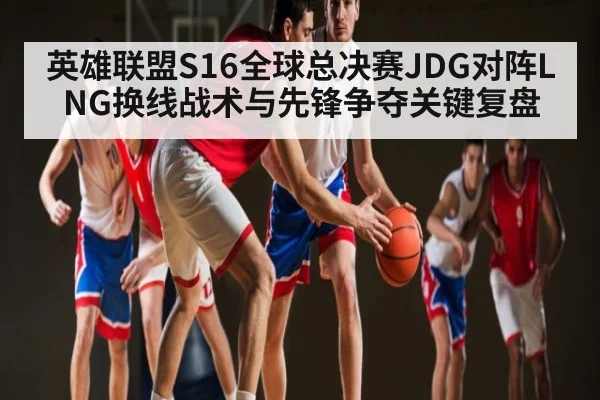 英雄联盟S16全球总决赛JDG对阵LNG换线战术与先锋争夺关键复盘