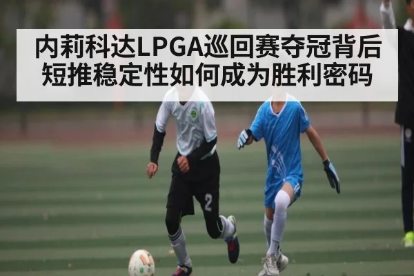 内莉科达LPGA巡回赛夺冠背后 短推稳定性如何成为胜利密码